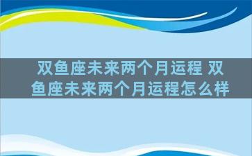 双鱼座未来两个月运程 双鱼座未来两个月运程怎么样
